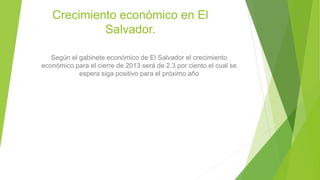 Crecimiento económico en El
Salvador.
Según el gabinete económico de El Salvador el crecimiento
económico para el cierre de 2013 será de 2.3 por ciento el cual se
espera siga positivo para el próximo año
 