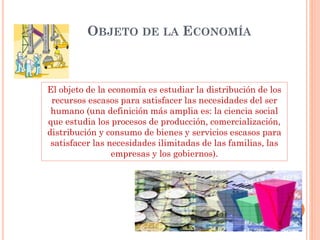 OBJETO DE LA ECONOMÍA
El objeto de la economía es estudiar la distribución de los
recursos escasos para satisfacer las necesidades del ser
humano (una definición más amplia es: la ciencia social
que estudia los procesos de producción, comercialización,
distribución y consumo de bienes y servicios escasos para
satisfacer las necesidades ilimitadas de las familias, las
empresas y los gobiernos).
 