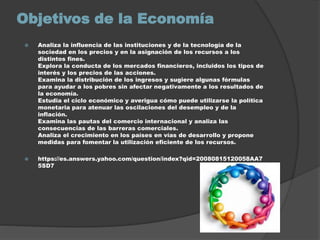 Objetivos de la Economía
 Analiza la influencia de las instituciones y de la tecnología de la
sociedad en los precios y en la asignación de los recursos a los
distintos fines.
Explora la conducta de los mercados financieros, incluidos los tipos de
interés y los precios de las acciones.
Examina la distribución de los ingresos y sugiere algunas fórmulas
para ayudar a los pobres sin afectar negativamente a los resultados de
la economía.
Estudia el ciclo económico y averigua cómo puede utilizarse la política
monetaria para atenuar las oscilaciones del desempleo y de la
inflación.
Examina las pautas del comercio internacional y analiza las
consecuencias de las barreras comerciales.
Analiza el crecimiento en los países en vías de desarrollo y propone
medidas para fomentar la utilización eficiente de los recursos.
 https://es.answers.yahoo.com/question/index?qid=20080815120058AA7
5SD7
 