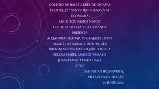 COLEGIO DE BACHILLERES DE CHIAPAS
PLANTEL 32 “ SAN PEDRO BUENAVISTA”
ECONOMÍA
LIC. DIEGO RAMOS NÚÑEZ
LEY DE LA OFERTA Y LA DEMANDA
PRESENTA
ALEJANDRA GUADALUPE GRAJALES LÓPEZ
AMAURI MADARIAGA DOMÍNGUEZ
BRENDA SELENA MARROQUÍN BONILLA
SELENA ISABEL RAMÍREZ TAMAYO
JESÚS TAMAYO MADARIAGA
6° “D”
SAN PEDRO BUENAVISTA,
VILLACORZO CHIAPAS.
01 JUNIO 2014
 