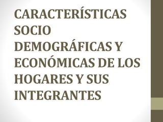 CARACTERÍSTICAS
SOCIO
DEMOGRÁFICAS Y
ECONÓMICAS DE LOS
HOGARES Y SUS
INTEGRANTES
 