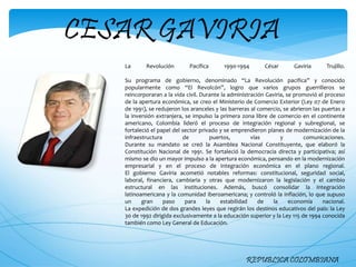CESAR GAVIRIA
REPUBLICA COLOMBIANA
La Revolución Pacífica 1990-1994 César Gaviria Trujillo.
Su programa de gobierno, denominado “La Revolución pacifica” y conocido
popularmente como “El Revolcón”, logro que varios grupos guerrilleros se
reincorporaran a la vida civil. Durante la administración Gaviria, se promovió el proceso
de la apertura económica, se creo el Ministerio de Comercio Exterior (Ley 07 de Enero
de 1991), se redujeron los aranceles y las barreras al comercio, se abrieron las puertas a
la inversión extranjera, se impulso la primera zona libre de comercio en el continente
americano, Colombia lideró el proceso de integración regional y subregional, se
fortaleció el papel del sector privado y se emprendieron planes de modernización de la
infraestructura de puertos, vías y comunicaciones.
Durante su mandato se creó la Asamblea Nacional Constituyente, que elaboró la
Constitución Nacional de 1991. Se fortaleció la democracia directa y participativa; así
mismo se dio un mayor impulso a la apertura económica, pensando en la modernización
empresarial y en el proceso de integración económica en el plano regional.
El gobierno Gaviria acometió notables reformas: constitucional, seguridad social,
laboral, financiera, cambiaria y otras que modernizaron la legislación y el cambio
estructural en las instituciones. Además, buscó consolidar la integración
latinoamericana y la comunidad iberoamericana; y controló la inflación, lo que supuso
un gran paso para la estabilidad de la economía nacional.
La expedición de dos grandes leyes que regirán los destinos educativos del país: la Ley
30 de 1992 dirigida exclusivamente a la educación superior y la Ley 115 de 1994 conocida
también como Ley General de Educación.
 