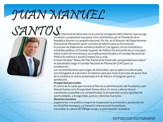 JUAN MANUEL
SANTOS
REPUBLICA COLOMBIANA
El Plan Nacional de Desarrollo es la carta de navegación del Gobierno, que recoge
los temas y propuestas expuestas a los colombianos por el Presidente de la
República durante su campaña electoral. Por ley, es el Director del Departamento
Nacional de Planeación quién coordina las labores para su formulación.
El proceso de elaboración comienza desde el 7 de agosto con los ministerios y
entidades públicas. El Consejo Superior de Política Fiscal (Confis) da un concepto
sobre el plan de inversiones y sus implicaciones fiscales y el Consejo Nacional de
Política Económica y Social (Conpes) da su aval.
El texto titulado “Bases del Plan Nacional de Desarrollo: prosperidad para todos”
es presentado luego al Consejo Nacional de Planeación (CNP) para su
socialización.
Las recomendaciones que surgen de dicha labor, que se aplica en todo el país,
son entregadas el 9 de enero al Gobierno para que inicie el proceso de ajuste final
de la iniciativa, la cual es presentada el 6 de febrero al Congreso para su
aprobación.
Prosperidad para todos
El centro de la rueda que moverá el Plan de la administración del Presidente Juan
Manuel Santos es la Prosperidad Democrática. En torno a ella se sitúa el
crecimiento sostenible y la competitividad, la prosperidad social e igualdad de
oportunidades, y la seguridad, justicia y derechos humanos.
Derechos humanos
Implementar una política Integral de Estado para la promoción y protección de
los Derechos Humanos y el Derecho Internacional Humanitario.
Consolidar la cultura del diálogo social y la participación ciudadana.
 