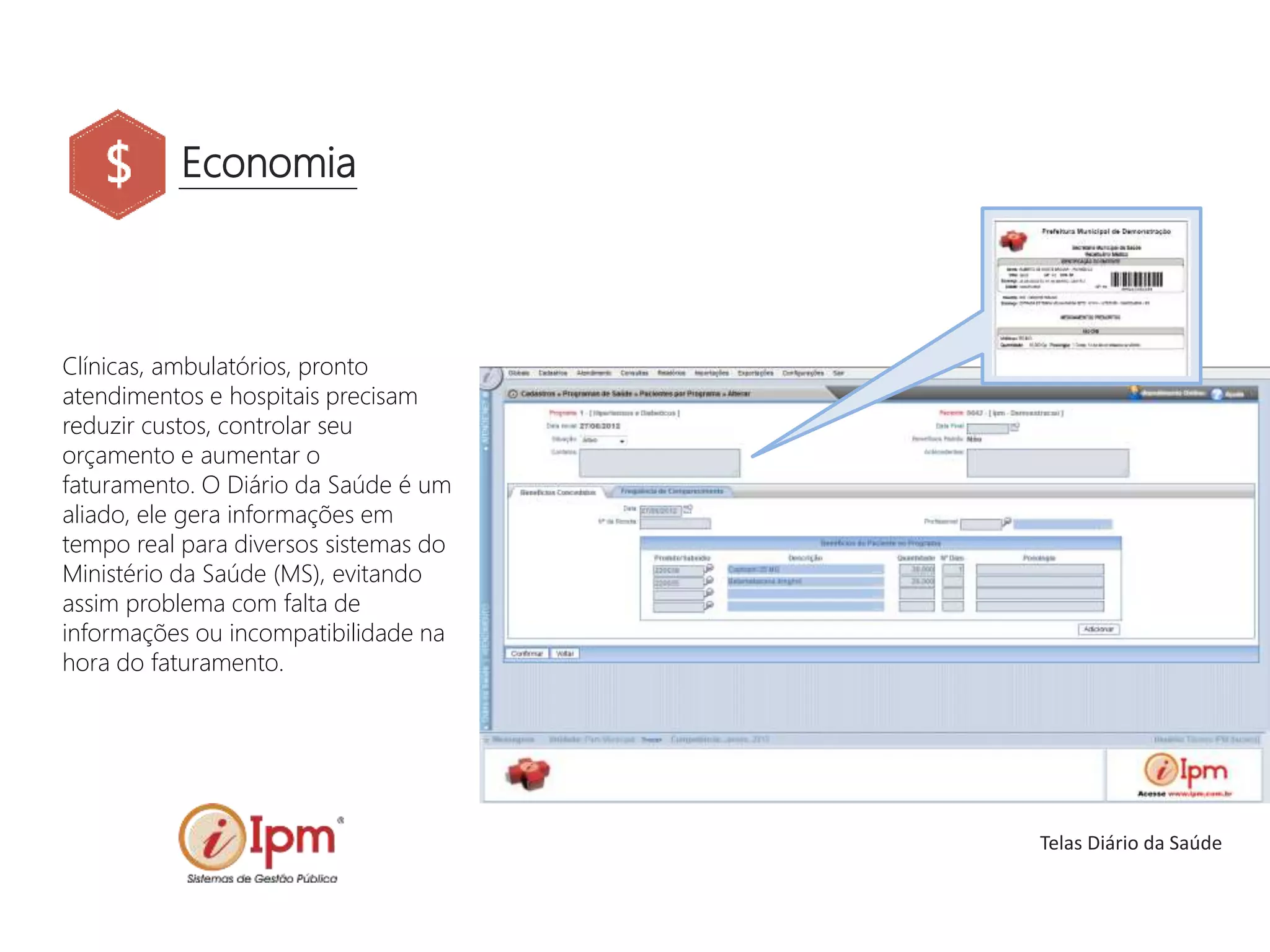 Economia
Clínicas, ambulatórios, pronto
atendimentos e hospitais precisam
reduzir custos, controlar seu
orçamento e aumentar o
faturamento. O Diário da Saúde é um
aliado, ele gera informações em
tempo real para diversos sistemas do
Ministério da Saúde (MS), evitando
assim problema com falta de
informações ou incompatibilidade na
hora do faturamento.
Telas Diário da Saúde