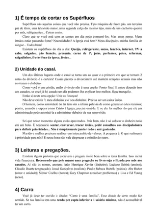 1) É tempo de cortar os Supérfluos 
Supérfluos são aquelas coisas que você não precisa. Tipo máquina de fazer pão, um terceiro 
par de tênis, uma televisão maior, uma segunda calça do mesmo tipo, mais de um cachorro quente 
por mês, refrigerantes... Coisas assim. 
Claro que se você está com as contas em dia pode consumi-los. Mas antes pense. Meus 
irmãos estão passando fome? Necessidades? A Igreja está bem? Meus discípulos, minha família de 
sangue... Todos bem? 
Existem os supérfluos do dia a dia: Queijo, refrigerante, sucos, lanches, internet, TV a 
cabo, salgados, pão francês, presunto, carne de 1ª, joias, perfumes, potes, reformas, 
salgadinhos, frutas fora da época, festas... 
2) Unidade do casal. 
Um dos últimos lugares onde o casal se torna um ao casar e o primeiro em que se tornam 2 
antes do divórcio é a carteira! Casais prestes a divorciarem até mantém relações sexuais mas não 
misturam o dinheiro. 
Como você é um cristão, então divórcio não é uma opção. Ponto final. E estou dizendo isso 
aos casados, se você já foi casado um dia podemos lhe explicar isso melhor, fique tranquilo. 
Então só resta uma opção: Unir as finanças! 
Não deve existir 'o meu dinheiro' e o 'seu dinheiro'. Precisa ser um caixa único. 
O homem, como autoridade do lar tem sim a última palavra de como gerenciar estes recursos; 
porém, amando a esposa como Cristo à Igreja, precisa ouvi-la. E se ela for melhor do que ele em 
administração pode autorizá-la a administrar debaixo de sua supervisão. 
Sei que nesse momento alguns estão apavorados. Pois bem, não é só colocar o dinheiro todo 
em um bolo. É necessário sentar, conversar, trocar ideias, pedir conselhos aos discipuladores 
para definir prioridades... Não é simplesmente juntar tudo e sair gastando. 
Marido e mulher precisam realizar um intercambio de valores. A pergunta é: O que realmente 
é prioridade para nós? E nessa hora não vale desprezar a opinião do outro. 
3) Leituras e pregações. 
Existem alguns pastores que escrevem e pregam muito bem sobre o tema família. Isso inclui 
vida financeira. Recomendo que pelo menos uma pregação ou livro seja utilizada por mês aos 
casados. Aí vão os nomes, anotem: Arão Henrique Xavier (dinheiro); Luciano Subirá (ensino); 
Cláudio Duarte (engraçado); Josué Gonçalves (realista); Paul e Rebeca Hubrik (prática); Abe Huber 
(amor e unidade); Silmar Coelho (honra); Gary Chapman (resolver problemas) e Lisa e Ed Young 
(sexo). 
4) Carro 
Você já deve ter ouvido o ditado: “Carro é uma família”. Esse ditado de certo modo faz 
sentido. Se tua família tem uma renda per capta inferior a 1 salário mínimo, não é aconselhável 
ter um carro. 
 