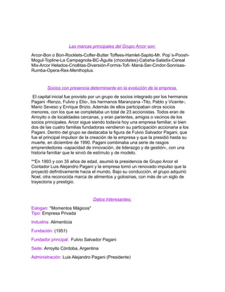 Las marcas principales del Grupo Arcor son: 
Arcor-Bon o Bon-Rocklets-Cofler-Butter Toffees-Hamlet-Sapito-Mr. Pop´s-Poosh- 
Mogul-Topline-La Campagnola-BC-Águila (chocolates)-Cabsha-Saladix-Cereal 
Mix-Arcor Helados-Criollitas-Diversión-Formis-Tofi- Maná-Ser-Cindor-Sonrisas- 
Rumba-Opera-Rex-Menthoplus. 
Socios con presencia determinante en la evolución de la empresa. 
El capital inicial fue provisto por un grupo de socios integrado por los hermanos 
Pagani -Renzo, Fulvio y Elio-, los hermanos Maranzana -Tito, Pablo y Vicente-, 
Mario Seveso y Enrique Brizio. Además de ellos participaban otros socios 
menores, con los que se completaba un total de 23 accionistas. Todos eran de 
Arroyito o de localidades cercanas, y eran parientes, amigos o vecinos de los 
socios principales. Arcor sigue siendo todavía hoy una empresa familiar, si bien 
dos de las cuatro familias fundadoras vendieron su participación accionaria a los 
Pagani. Dentro del grupo se destacaba la figura de Fulvio Salvador Pagani, que 
fue el principal impulsor de la creación de la empresa y que la presidió hasta su 
muerte, en diciembre de 1990. Pagani combinaba una serie de rasgos 
emprendedores -capacidad de innovación, de liderazgo y de gestión-, con una 
historia familiar que le sirvió de estímulo y de modelo. 
**En 1993 y con 35 años de edad, asumió la presidencia de Grupo Arcor el 
Contador Luis Alejandro Pagani y la empresa tomó un renovado impulso que la 
proyectó definitivamente hacia el mundo. Bajo su conducción, el grupo adquirió 
Noel, otra reconocida marca de alimentos y golosinas, con más de un siglo de 
trayectoria y prestigio. 
Datos Interesantes: 
Eslogan: "Momentos Mágicos" 
Tipo: Empresa Privada 
Industria: Alimenticia 
Fundación: (1951) 
Fundador principal: Fulvio Salvador Pagani 
Sede: Arroyito Córdoba, Argentina 
Administración: Luis Alejandro Pagani (Presidente) 
 