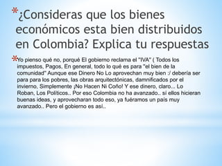 *¿Consideras que los bienes
económicos esta bien distribuidos
en Colombia? Explica tu respuestas
*Yo pienso qué no, porqué El gobierno reclama el ''IVA'' ( Todos los
impuestos, Pagos, En general, todo lo qué es para ''el bien de la
comunidad'' Aunque ese Dinero No Lo aprovechan muy bien :/ debería ser
para para los pobres, las obras arquitectónicas, damnificados por el
invierno, Simplemente ¡No Hacen Ni Coño! Y ese dinero, claro... Lo
Roban, Los Políticos.. Por eso Colombia no ha avanzado.. sí ellos hicieran
buenas ideas, y aprovecharan todo eso, ya fuéramos un país muy
avanzado.. Pero el gobierno es así..
 