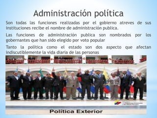 Administración política
Son todas las funciones realizadas por el gobierno atreves de sus
instituciones recibe el nombre de administración publica.
Las funciones de administración publica son nombrados por los
gobernantes que han sido elegido por voto popular
Tanto la política como el estado son dos aspecto que afectan
indiscutiblemente la vida diaria de las personas
 