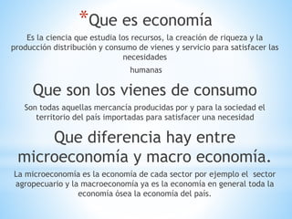 *Que es economía
Es la ciencia que estudia los recursos, la creación de riqueza y la
producción distribución y consumo de vienes y servicio para satisfacer las
necesidades
humanas
Que son los vienes de consumo
Son todas aquellas mercancía producidas por y para la sociedad el
territorio del país importadas para satisfacer una necesidad
Que diferencia hay entre
microeconomía y macro economía.
La microeconomía es la economía de cada sector por ejemplo el sector
agropecuario y la macroeconomía ya es la economía en general toda la
economía ósea la economía del país.
 