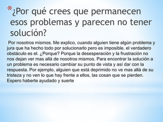 *¿Por qué crees que permanecen
esos problemas y parecen no tener
solución?
Por nosotros mismos. Me explico, cuando alguien tiene algún problema y
jura que ha hecho todo por solucionarlo pero es imposible, el verdadero
obstáculo es el. ¿Porque? Porque la desesperación y la frustración no
nos dejan ver mas allá de nosotros mismos. Para encontrar la solución a
un problema es necesario cambiar su punto de vista y así dar con la
respuesta. Por ejemplo, alguien que está deprimido no ve mas allá de su
tristeza y no ven lo que hay frente a ellos, las cosan que se pierden.
Espero haberte ayudado y suerte
 