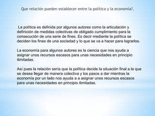Que relación pueden establecer entre la política y la economía?.
La política es definida por algunos autores como la articulación y
definición de medidas colectivas de obligado cumplimiento para la
consecución de una serie de fines. Es decir mediante la política se
deciden los fines de una sociedad y lo que se va a hacer para lograrlos.
La economía para algunos autores es la ciencia que nos ayuda a
asignar unos recursos escasos para unas necesidades en principio
ilimitadas.
Así pues la relación sería que la política decide la situación final a la que
se desea llegar de manera colectiva y los pasos a dar mientras la
economía por un lado nos ayuda a a asignar unos recursos escasos
para unas necesidades en principio ilimitadas.
 