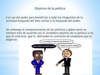 Objetivo de la política
S el uso del poder para beneficiar a todo los integrantes de la
sociedad búsqueda del bien común o la búsqueda del poder.
Sin embargo el comportamiento de los políticos y gobernante no
siempre esta de acuerdo con el verdadero objetivo de la política si no
que al contrario, que lo defraudan la confianza de ciudadano que lo
eligieron
 