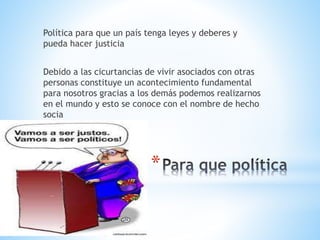 *
Política para que un país tenga leyes y deberes y
pueda hacer justicia
Debido a las cicurtancias de vivir asociados con otras
personas constituye un acontecimiento fundamental
para nosotros gracias a los demás podemos realizarnos
en el mundo y esto se conoce con el nombre de hecho
socia
 