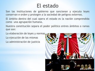 El estado
Son las instituciones de gobierno que sancionan y ejecuta leyes
conservan e orden y protegen a la sociedad de peligros externos.
El ámbito dentro del cual opera el estado es la nación comprendida
como una agrupación humana.
Nuestra constitución separa el poder político entres ámbitos o ramas
que son:
La elaboración de leyes y normas
La ejecución de las mismas
La administración de justicia
 