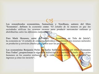 Los renombrados economistas, Samuelson y Nordhaus, autores del libro
"Economía", definen la economía como: "El estudio de la manera en que las
sociedades utilizan los recursos escasos para producir mercancías valiosas y
distribuirlas entre los diferentes individuos".
Para Mark Skousen, autor del libro "La Economía en Tela de Juicio",
la economía es "el estudio de cómo los individuos transforman los recursos naturales
en productos y servicios finales que pueden usar las personas".
Los economistas Benjamin Perles y Charles Sullivan, autores del libro "Economía
Para Todos", proporcionan la siguiente definición de economía: "Estudio de los actos
humanos en los asuntos ordinarios de la vida. Explica cómo logra el hombre sus
ingresos y cómo los invierte".
 
