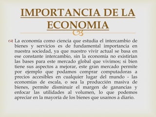 
 La economía como ciencia que estudia el intercambio de
bienes y servicios es de fundamental importancia en
nuestra sociedad, ya que nuestro vivir actual se basa en
ese constante intercambio, sin la economía no existirían
las bases para este mercado global que vivimos; si bien
tiene sus aspectos a mejorar, este gran mercado permite
por ejemplo que podamos comprar computadoras a
precios accesibles en cualquier lugar del mundo - las
economías de escala, o sea la producción masiva de
bienes, permite disminuir el margen de ganancias y
enfocar las utilidades al volumen, lo que podemos
apreciar en la mayoría de los bienes que usamos a diario.
IMPORTANCIA DE LA
ECONOMIA
 
