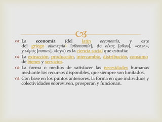  La economía (del latín oeconomĭa, y este
del griego οἰκονομία1 [oikonomía], de οἶκος [oikos], «casa»,
y νόμος [nomos], «ley») es la ciencia social que estudia:
 La extracción, producción, intercambio, distribución, consumo
de bienes y servicios.
 La forma o medios de satisfacer las necesidades humanas
mediante los recursos disponibles, que siempre son limitados.
 Con base en los puntos anteriores, la forma en que individuos y
colectividades sobreviven, prosperan y funcionan.
 