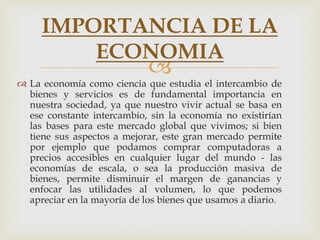 
 La economía como ciencia que estudia el intercambio de
bienes y servicios es de fundamental importancia en
nuestra sociedad, ya que nuestro vivir actual se basa en
ese constante intercambio, sin la economía no existirían
las bases para este mercado global que vivimos; si bien
tiene sus aspectos a mejorar, este gran mercado permite
por ejemplo que podamos comprar computadoras a
precios accesibles en cualquier lugar del mundo - las
economías de escala, o sea la producción masiva de
bienes, permite disminuir el margen de ganancias y
enfocar las utilidades al volumen, lo que podemos
apreciar en la mayoría de los bienes que usamos a diario.
IMPORTANCIA DE LA
ECONOMIA
 