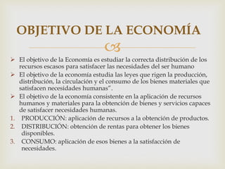 
 El objetivo de la Economía es estudiar la correcta distribución de los
recursos escasos para satisfacer las necesidades del ser humano
 El objetivo de la economía estudia las leyes que rigen la producción,
distribución, la circulación y el consumo de los bienes materiales que
satisfacen necesidades humanas”.
 El objetivo de la economía consistente en la aplicación de recursos
humanos y materiales para la obtención de bienes y servicios capaces
de satisfacer necesidades humanas.
1. PRODUCCIÓN: aplicación de recursos a la obtención de productos.
2. DISTRIBUCIÓN: obtención de rentas para obtener los bienes
disponibles.
3. CONSUMO: aplicación de esos bienes a la satisfacción de
necesidades.
OBJETIVO DE LA ECONOMÍA
 