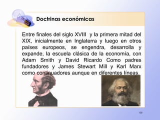 100
Doctrinas económicas
Entre finales del siglo XVIII y la primera mitad del
XIX, inicialmente en Inglaterra y luego en otros
países europeos, se engendra, desarrolla y
expande, la escuela clásica de la economía, con
Adam Smith y David Ricardo Como padres
fundadores y James Stewart Mill y Karl Marx
como continuadores aunque en diferentes líneas.
 