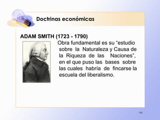 103
Doctrinas económicas
ADAM SMITH (1723 - 1790)
Obra fundamental es su “estudio
sobre la Naturaleza y Causa de
la Riqueza de las Naciones”,
en el que puso las bases sobre
las cuales habría de fincarse la
escuela del liberalismo.
 