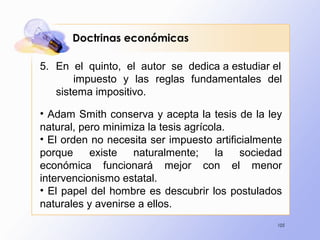 105
5. En el quinto, el autor se dedica a estudiar el
impuesto y las reglas fundamentales del
sistema impositivo.
• Adam Smith conserva y acepta la tesis de la ley
natural, pero minimiza la tesis agrícola.
• El orden no necesita ser impuesto artificialmente
porque existe naturalmente; la sociedad
económica funcionará mejor con el menor
intervencionismo estatal.
• El papel del hombre es descubrir los postulados
naturales y avenirse a ellos.
Doctrinas económicas
 