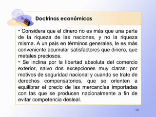106
• Considera que el dinero no es más que una parte
de la riqueza de las naciones, y no la riqueza
misma. A un país en términos generales, le es más
conveniente acumular satisfactores que dinero, que
metales preciosos.
• Se inclina por la libertad absoluta del comercio
exterior, salvo dos excepciones muy claras: por
motivos de seguridad nacional y cuando se trate de
derechos compensatorios, que se orienten a
equilibrar el precio de las mercancías importadas
con las que se producen nacionalmente a fin de
evitar competencia desleal.
Doctrinas económicas
 