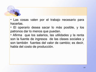 109
• Las cosas valen por el trabajo necesario para
hacerlas.
• El operario desea sacar lo más posible, y los
patronos dar lo menos que puedan.
• Afirma que los salarios, las utilidades y la renta
son la fuente de ingresos de las clases sociales y
son también fuentes del valor de cambio; es decir,
habla del costo de producción.
 