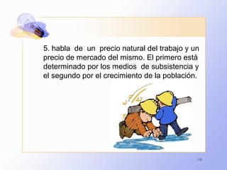 112
5. habla de un precio natural del trabajo y un
precio de mercado del mismo. El primero está
determinado por los medios de subsistencia y
el segundo por el crecimiento de la población.
 
