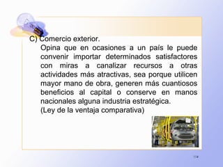 114
C) Comercio exterior.
Opina que en ocasiones a un país le puede
convenir importar determinados satisfactores
con miras a canalizar recursos a otras
actividades más atractivas, sea porque utilicen
mayor mano de obra, generen más cuantiosos
beneficios al capital o conserve en manos
nacionales alguna industria estratégica.
(Ley de la ventaja comparativa)
 