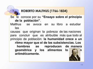 115
ROBERTO MALTHUS (1766-1834)
Se le conoce por su “Ensayo sobre el principio
de la población”.
Malthus se avoca en su libro a estudiar
las
causas que originan la pobreza de las naciones
para concluir que es atribuible más que todo al
principio de población: la humanidad crece a un
ritmo mayor que el de las subsistencias. Los
hombres se reproducen de manera
geométrica y los alimentos lo hacen
aritméticamente.
 