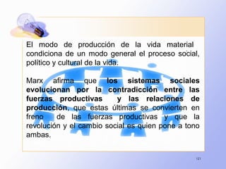 121
El modo de producción de la vida material
condiciona de un modo general el proceso social,
político y cultural de la vida.
Marx afirma que los sistemas sociales
evolucionan por la contradicción entre las
fuerzas productivas y las relaciones de
producción, que estas últimas se convierten en
freno de las fuerzas productivas y que la
revolución y el cambio social es quien pone a tono
ambas.
 