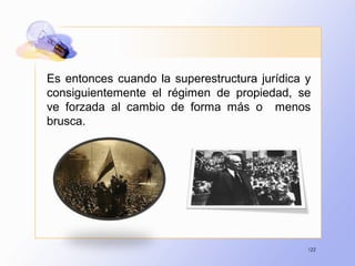 122
Es entonces cuando la superestructura jurídica y
consiguientemente el régimen de propiedad, se
ve forzada al cambio de forma más o menos
brusca.
 