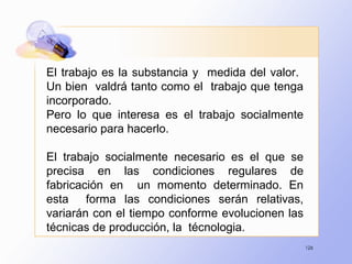 126
El trabajo es la substancia y medida del valor.
Un bien valdrá tanto como el trabajo que tenga
incorporado.
Pero lo que interesa es el trabajo socialmente
necesario para hacerlo.
El trabajo socialmente necesario es el que se
precisa en las condiciones regulares de
fabricación en un momento determinado. En
esta forma las condiciones serán relativas,
variarán con el tiempo conforme evolucionen las
técnicas de producción, la técnologia.
 