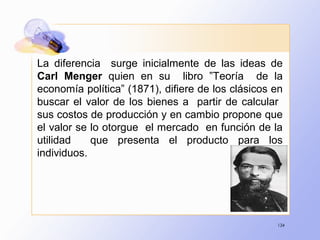 134
La diferencia surge inicialmente de las ideas de
Carl Menger quien en su libro ”Teoría de la
economía política” (1871), difiere de los clásicos en
buscar el valor de los bienes a partir de calcular
sus costos de producción y en cambio propone que
el valor se lo otorgue el mercado en función de la
utilidad que presenta el producto para los
individuos.
 