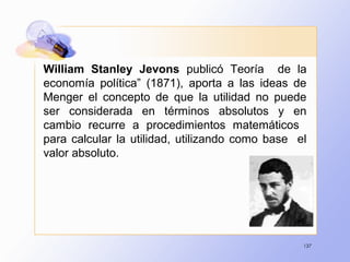 137
William Stanley Jevons publicó Teoría de la
economía política” (1871), aporta a las ideas de
Menger el concepto de que la utilidad no puede
ser considerada en términos absolutos y en
cambio recurre a procedimientos matemáticos
para calcular la utilidad, utilizando como base el
valor absoluto.
 