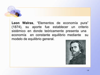 138
Leon Walras, “Elementos de economía pura”
(1874), su aporte fue establecer un criterio
sistémico en donde teóricamente presenta una
economía en constante equilibrio mediante su
modelo de equilibrio general.
 