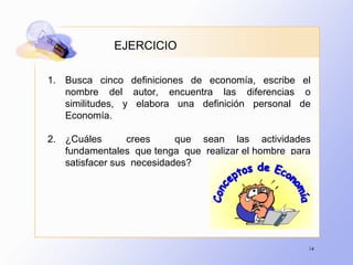 14
EJERCICIO
1. Busca cinco definiciones de economía, escribe el
nombre del autor, encuentra las diferencias o
similitudes, y elabora una definición personal de
Economía.
2. ¿Cuáles crees que sean las actividades
fundamentales que tenga que realizar el hombre para
satisfacer sus necesidades?
 