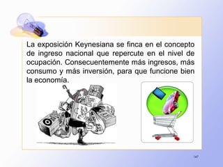 147
La exposición Keynesiana se finca en el concepto
de ingreso nacional que repercute en el nivel de
ocupación. Consecuentemente más ingresos, más
consumo y más inversión, para que funcione bien
la economía.
 