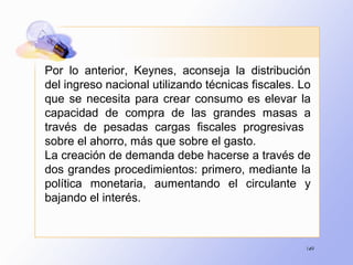 149
Por lo anterior, Keynes, aconseja la distribución
del ingreso nacional utilizando técnicas fiscales. Lo
que se necesita para crear consumo es elevar la
capacidad de compra de las grandes masas a
través de pesadas cargas fiscales progresivas
sobre el ahorro, más que sobre el gasto.
La creación de demanda debe hacerse a través de
dos grandes procedimientos: primero, mediante la
política monetaria, aumentando el circulante y
bajando el interés.
 