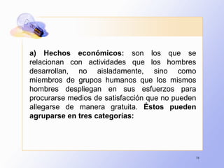 16
a) Hechos económicos: son los que se
relacionan con actividades que los hombres
desarrollan, no aisladamente, sino como
miembros de grupos humanos que los mismos
hombres despliegan en sus esfuerzos para
procurarse medios de satisfacción que no pueden
allegarse de manera gratuita. Éstos pueden
agruparse en tres categorías:
 