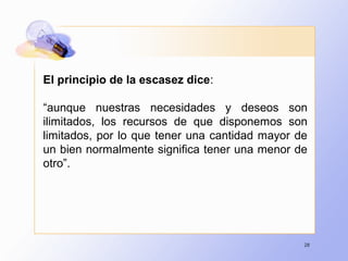 28
El principio de la escasez dice:
“aunque nuestras necesidades y deseos son
ilimitados, los recursos de que disponemos son
limitados, por lo que tener una cantidad mayor de
un bien normalmente significa tener una menor de
otro”.
 