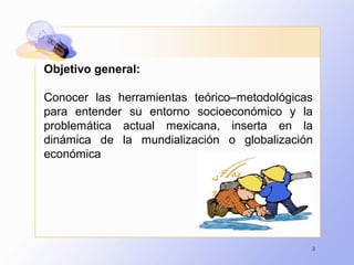 3
Objetivo general:
Conocer las herramientas teórico–metodológicas
para entender su entorno socioeconómico y la
problemática actual mexicana, inserta en la
dinámica de la mundialización o globalización
económica
 