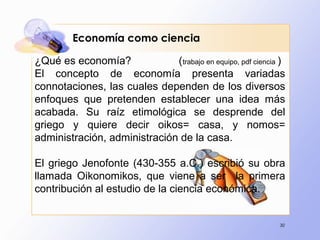 30
Economía como ciencia
¿Qué es economía? (trabajo en equipo, pdf ciencia )
El concepto de economía presenta variadas
connotaciones, las cuales dependen de los diversos
enfoques que pretenden establecer una idea más
acabada. Su raíz etimológica se desprende del
griego y quiere decir oikos= casa, y nomos=
administración, administración de la casa.
El griego Jenofonte (430-355 a.C.) escribió su obra
llamada Oikonomikos, que viene a ser la primera
contribución al estudio de la ciencia económica.
 