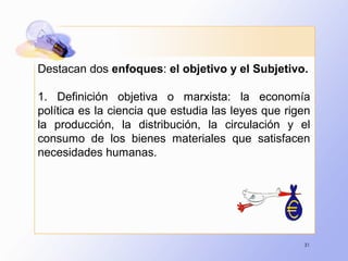 31
Destacan dos enfoques: el objetivo y el Subjetivo.
1. Definición objetiva o marxista: la economía
política es la ciencia que estudia las leyes que rigen
la producción, la distribución, la circulación y el
consumo de los bienes materiales que satisfacen
necesidades humanas.
 
