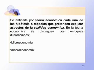 46
Se entiende por teoría económica cada una de
las hipótesis o modelos que pretenden explicar
aspectos de la realidad económica. En la teoría
económica se distinguen dos enfoques
diferenciados:
•Microeconomía
•macroeconomía
 