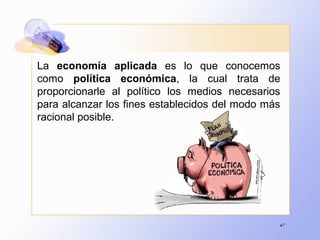 47
La economía aplicada es lo que conocemos
como política económica, la cual trata de
proporcionarle al político los medios necesarios
para alcanzar los fines establecidos del modo más
racional posible.
 