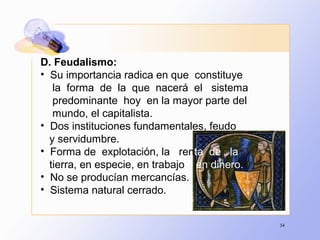 54
D. Feudalismo:
• Su importancia radica en que constituye
la forma de la que nacerá el sistema
predominante hoy en la mayor parte del
mundo, el capitalista.
• Dos instituciones fundamentales, feudo
y servidumbre.
• Forma de explotación, la renta de la
tierra, en especie, en trabajo y en dinero.
• No se producían mercancías.
• Sistema natural cerrado.
 
