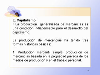 55
E. Capitalismo
• La producción generalizada de mercancías es
una condición indispensable para el desarrollo del
capitalismo.
La producción de mercancías ha tenido tres
formas históricas básicas:
1. Producción mercantil simple: producción de
mercancías basada en la propiedad privada de los
medios de producción y en el trabajo personal.
 
