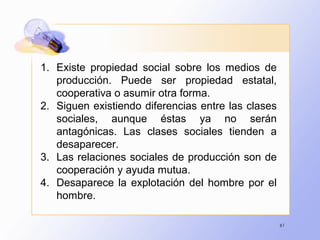 61
1. Existe propiedad social sobre los medios de
producción. Puede ser propiedad estatal,
cooperativa o asumir otra forma.
2. Siguen existiendo diferencias entre las clases
sociales, aunque éstas ya no serán
antagónicas. Las clases sociales tienden a
desaparecer.
3. Las relaciones sociales de producción son de
cooperación y ayuda mutua.
4. Desaparece la explotación del hombre por el
hombre.
 